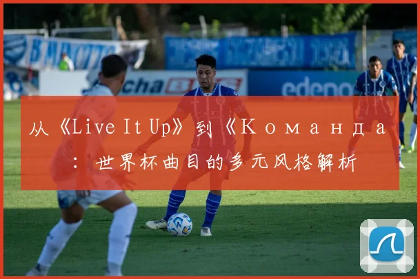 从《Live It Up》到《Команда》：世界杯曲目的多元风格解析