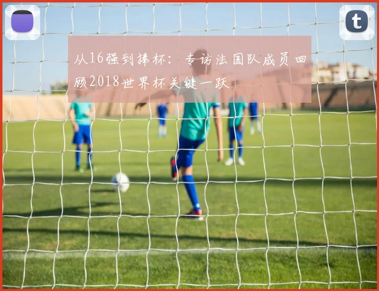 从16强到捧杯：专访法国队成员回顾2018世界杯关键一跃